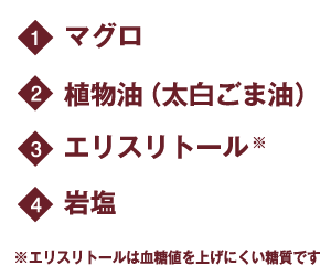 1.マグロ 2.植物油(太白ごま油) 3.エリスリトール※ 4.岩塩 ※エリスリトールは血糖値を上げにくい糖質です